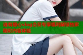 谁有糖心vlog会员专享福利解锁独家精彩内容体验