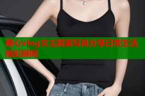 糖心vlog女主甜美写真分享日常生活精彩瞬间