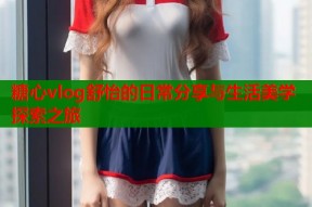 糖心vlog舒怡的日常分享与生活美学探索之旅