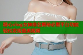 糖心vlog女神排名揭秘必看平台功能轻松发现最美视频