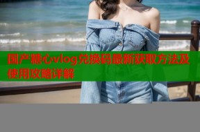 国产糖心vlog兑换码最新获取方法及使用攻略详解