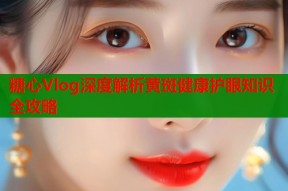 糖心Vlog深度解析黄斑健康护眼知识全攻略