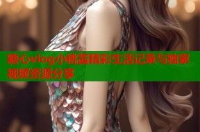 糖心vlog小桃酱精彩生活记录与独家视频资源分享