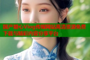 国产糖心Vlog传媒网站高清资源免费下载与精彩内容分享平台