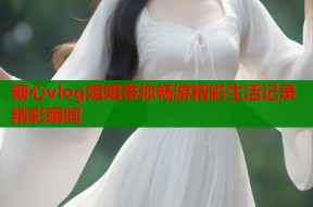 糖心vlog姐姐带你畅游精彩生活记录精彩瞬间