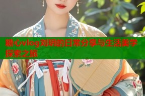 糖心vlog刘玥的日常分享与生活美学探索之旅