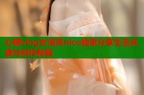 心糖vlog女演员nico独家分享生活点滴与创作秘籍
