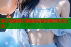 糖心短视频柠檬猫游戏精彩瞬间欢乐分享