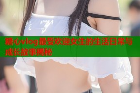 糖心vlog最受欢迎女生的生活日常与成长故事揭秘