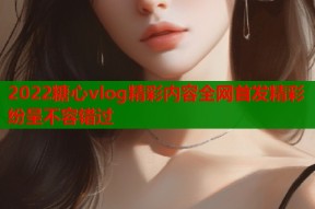 2022糖心vlog精彩内容全网首发精彩纷呈不容错过