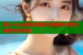 糖心vlog充值故障解决指南教你轻松畅享创作乐趣