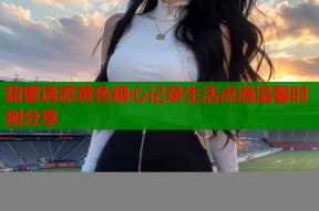 甜蜜诱惑黄色糖心记录生活点滴温馨时刻分享