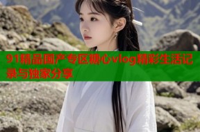91精品国产专区糖心vlog精彩生活记录与独家分享