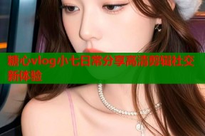 糖心vlog小七日常分享高清剪辑社交新体验
