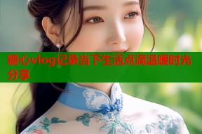 糖心vlog记录当下生活点滴温暖时光分享