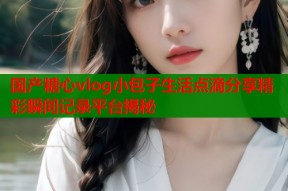 国产糖心vlog小包子生活点滴分享精彩瞬间记录平台揭秘