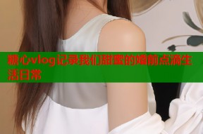 糖心vlog记录我们甜蜜的婚前点滴生活日常
