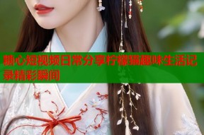 糖心短视频日常分享柠檬猫趣味生活记录精彩瞬间