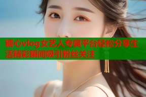糖心vlog女艺人专属平台轻松分享生活精彩瞬间吸引粉丝关注