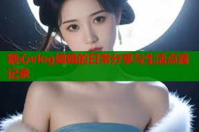 糖心vlog姐姐的日常分享与生活点滴记录