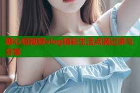糖心短视频vlog精彩生活点滴记录与分享