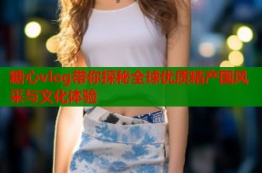 糖心vlog带你探秘全球优质精产国风采与文化体验
