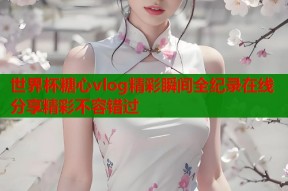 世界杯糖心vlog精彩瞬间全纪录在线分享精彩不容错过
