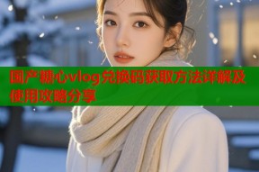 国产糖心vlog兑换码获取方法详解及使用攻略分享