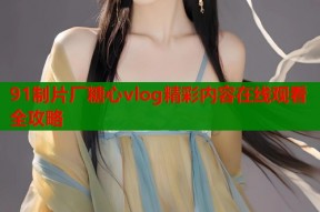 91制片厂糖心vlog精彩内容在线观看全攻略