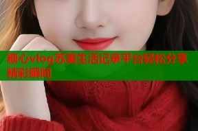 糖心vlog苏美生活记录平台轻松分享精彩瞬间