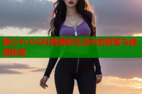 糖心VLOG科普揭秘生活中的甜蜜与健康秘密