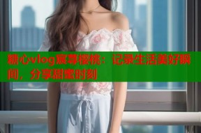 糖心vlog宸荨樱桃：记录生活美好瞬间，分享甜蜜时刻