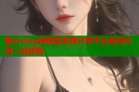 糖心vlog锅锅酱资源分享平台高清内容一站获取