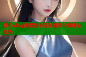 糖心vlog闺蜜到访日常趣事分享暖心时光