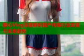 糖心Vlog深度解析国产传媒行业发展与未来趋势