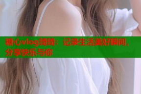 糖心vlog琦琦：记录生活美好瞬间，分享快乐与你