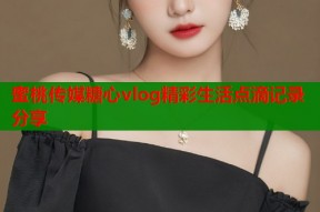 蜜桃传媒糖心vlog精彩生活点滴记录分享