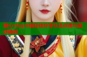 糖心vlog小橘在线分享生活点滴与美好瞬间