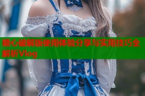 糖心破解版使用体验分享与实用技巧全解析Vlog