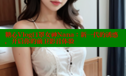 糖心Vlog口罩女神Nana：新一代的诱惑，开启你的前卫影音体验