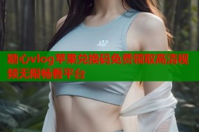 糖心vlog苹果兑换码免费领取高清视频无限畅看平台