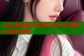 人间小辣妹糖心的日常生活分享与趣味vlog精彩集锦