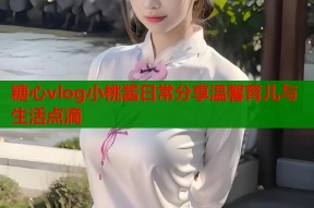 糖心vlog小桃酱日常分享温馨育儿与生活点滴