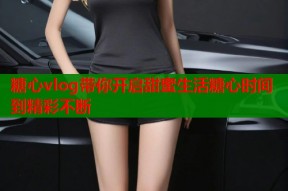 糖心vlog带你开启甜蜜生活糖心时间到精彩不断