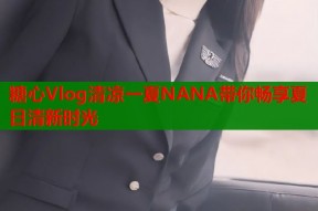 糖心Vlog清凉一夏NANA带你畅享夏日清新时光
