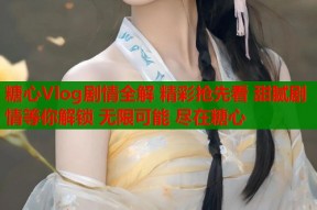 糖心Vlog剧情全解 精彩抢先看 甜腻剧情等你解锁 无限可能 尽在糖心