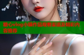 糖心vlog小猫作品观看渠道及精彩内容推荐