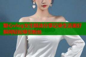 糖心vlog女生精选分享记录生活美好瞬间轻松吸引粉丝
