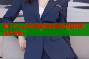 糖心Vlog与麻豆精东影业传媒精彩内容全揭秘