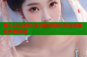 糖心vlog甜心宝贝助你轻松开启甜蜜包养新体验